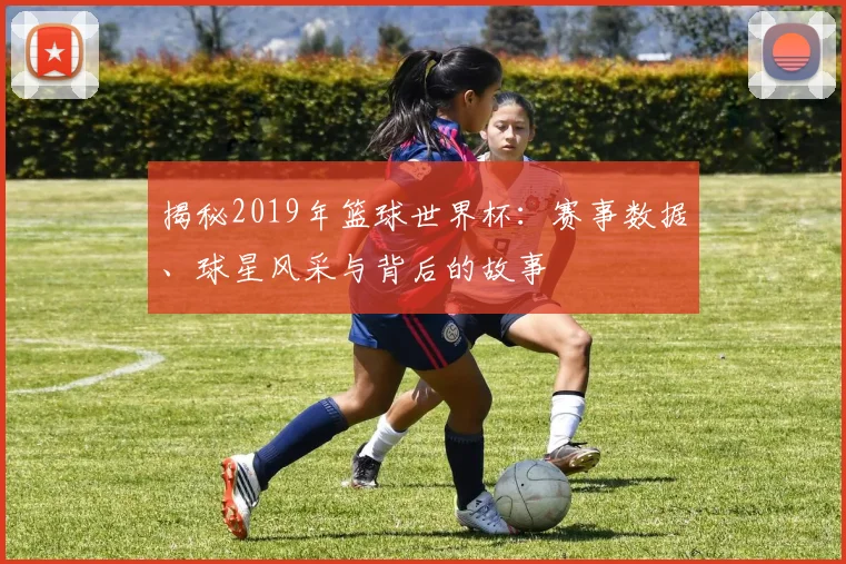 揭秘2019年篮球世界杯：赛事数据、球星风采与背后的故事