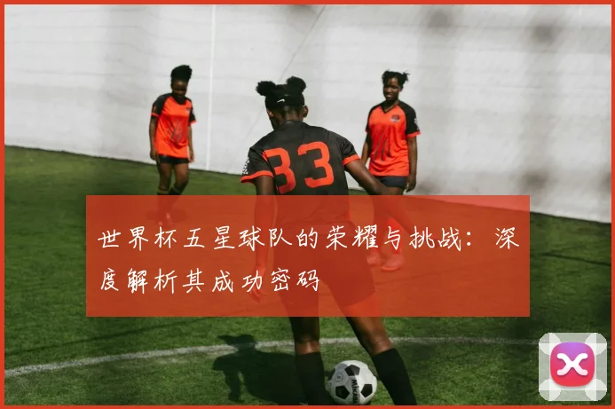 世界杯五星球队的荣耀与挑战：深度解析其成功密码